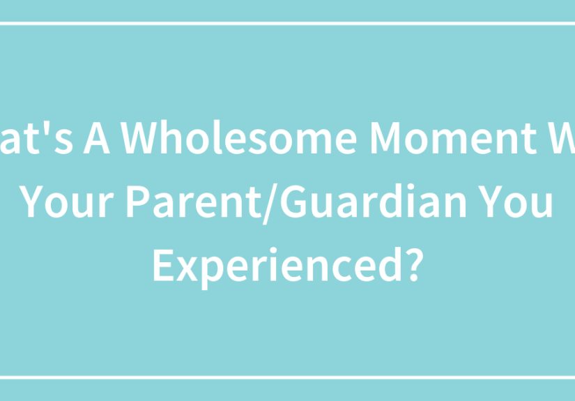 What’s A Wholesome Moment With Your Parent/Guardian You Experienced?